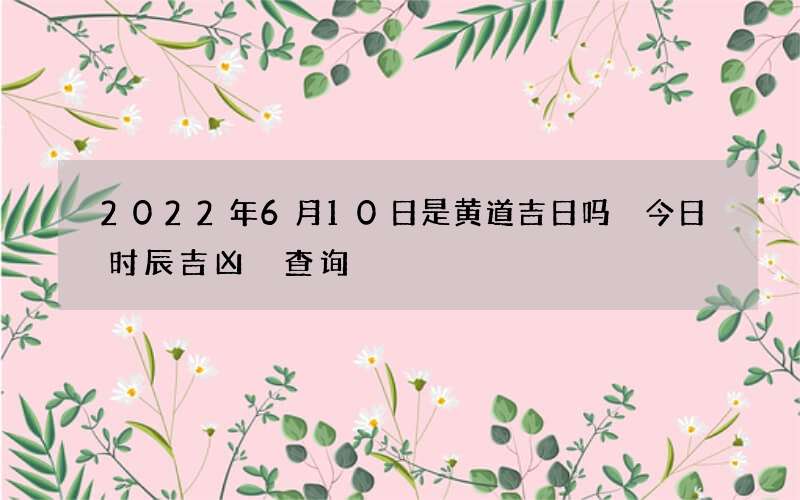 2022年6月10日是黄道吉日吗 今日时辰吉凶 查询